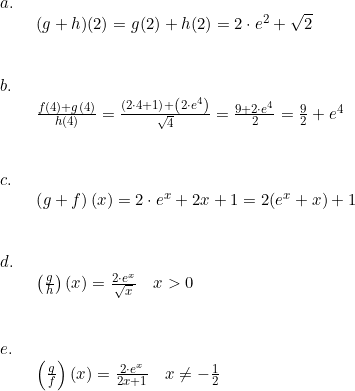 \small \begin{array}{lllll} a.\\& \begin{array}{lllll} (g+h)(2)=g(2)+h(2)=2\cdot e^2+\sqrt{2}\end{array}\\\\\\ b.\\& \begin{array}{lllll} \frac{f(4)+g(4)}{h(4)} =\frac{\left ( 2\cdot 4+1 \right )+\left ( 2\cdot e^4\right )}{\sqrt{4}}=\frac{9+2\cdot e^4}{2}=\frac{9}{2}+e^4 \end{array}\\\\\\ c.\\& \begin{array}{lllll} \left (g+f \right )(x)=2\cdot e^x+2x+1=2(e^x+x)+1\end{array}\\\\\\ d.\\& \begin{array}{lllll} \left (\frac{g}{h} \right )(x)=\frac{2\cdot e^x}{\sqrt{x}}\quad x>0\end{array}\\\\\\ e.\\& \begin{array}{lllll} \left ( \frac{g}{f} \right )(x) =\frac{2\cdot e^x}{2x+1}\quad x\neq -\frac{1}{2} \end{array} \end{array}