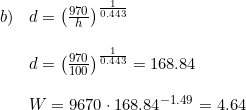 \small \begin{array}{lllll} b)&d=\left ( \frac{970}{h} \right )^{\frac{1}{0.443}}\\\\ &d=\left ( \frac{970}{100} \right )^{\frac{1}{0.443}}=168.84\\\\ &W=9670\cdot 168.84^{-1.49}=4.64 \end{array}