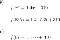 \small \begin{array}{lllll} b)\\& \begin{array}{lllll} f(x)=1.4x+310\\\\ f(535)=1.4\cdot 535+310 \end{array}\\\\ c)\\& \begin{array}{lllll} f(0)=1.4\cdot 0+310 \end{array} \end{array}