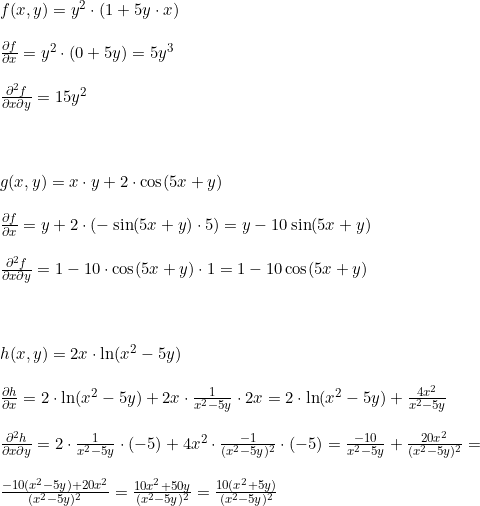 \small \begin{array}{lllll} f(x,y)=y^2\cdot (1+5y\cdot x)\\\\ \frac{\partial f}{\partial x}=y^2\cdot \left ( 0+5y \right )=5y^3\\\\ \frac{\partial^2 f}{\partial x \partial y}=15y^2\\\\\\\\ g(x,y)=x\cdot y+2\cdot \cos(5x+y)\\\\ \frac{\partial f}{\partial x}=y+2\cdot (-\sin(5x+y)\cdot 5)=y-10\sin(5x+y)\\\\ \frac{\partial^2 f}{\partial x \partial y}=1-10\cdot \cos(5x+y)\cdot 1=1-10\cos(5x+y)\\\\\\\\ h(x,y)=2x\cdot \ln(x^2-5y)\\\\ \frac{\partial h}{\partial x}=2\cdot \ln(x^2-5y)+2x\cdot \frac{1}{x^2-5y}\cdot 2x=2\cdot \ln(x^2-5y)+\frac{4x^2}{x^2-5y}\\\\ \frac{\partial^2 h}{\partial x \partial y}=2\cdot \frac{1}{x^2-5y}\cdot (-5)+4x^2\cdot \frac{-1}{(x^2-5y)^2}\cdot (-5)=\frac{-10}{x^2-5y}+\frac{20x^2}{(x^2-5y)^2}=\\\\ \frac{-10(x^2-5y)+20x^2}{(x^2-5y)^2}=\frac{10x^2+50y}{(x^2-5y)^2}=\frac{10(x^2+5y)}{(x^2-5y)^2} \end{array}