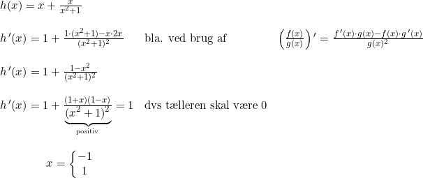 \small \begin{array}{lllll} h(x)=x+\frac{x}{x^2+1}\\\\ h{\, }'(x)=1+\frac{1\cdot (x^2+1)-x\cdot 2x}{(x^2+1)^2}&\textup{bla. ved brug af }&\left ( \frac{f(x)}{g(x)} \right ){}'=\frac{f{\, }'(x)\cdot g(x)-f(x)\cdot g{\, }'(x)}{g(x)^2}\\\\ h{\, }'(x)=1+\frac{1-x^2}{(x^2+1)^2}\\\\ h{\, }'(x)=1+\frac{(1+x)(1-x)}{\underset{\textup{positiv}}{\underbrace{(x^2+1)^2}}}=1&\textup{dvs t\ae lleren skal v\ae re 0}\\\\ \qquad \qquad x=\left\{\begin{matrix} -1\\1 \end{matrix}\right. \end{array}