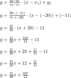 \small \begin{array}{lllll} y=\frac{y_2-y_1}{x_2-x_1}\cdot (x-x_1)+y_1\\\\ y=\frac{20-(-11)}{6-(-20)}\cdot (x-(-20))+(-11)\\\\ y=\frac{31}{26}\cdot (x+20)-11\\\\ y=\frac{31}{26}x+\frac{310}{13}-11\\\\ y=\frac{31}{26}x+23+\frac{11}{13}-11\\\\ y=\frac{31}{26}x+12+\frac{11}{13}\\\\ y=\frac{31}{26}x+\frac{167}{13} \end{array}