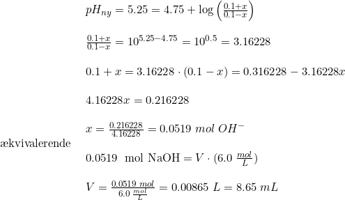 \small \begin{array}{lllll}& pH_{ny} = 5.25 = 4.75 + \log\left(\frac{0.1+x }{0.1-x}\right)\\\\& \frac{0.1+x }{0.1-x} =10^ {5.25 - 4.75} = 10^{0.5} = 3.16228\\\\& 0.1+x = 3.16228\cdot(0.1-x) = 0.316228 - 3.16228x\\\\& 4.16228x = 0.216228\\\\& x = \frac{0.216228 }{4.16228}= 0.0519\; mol\; OH^-\\ \textup{\ae kvivalerende }\\& \textup{0.0519\; mol NaOH} = V \cdot (6.0\; \frac{mol}{L})\\\\& V = \frac{0.0519\; mol }{6.0 \;\frac{mol}{L}} = 0.00865\; L = 8.65\; mL \end{array}