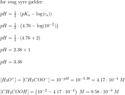 \small \begin{array}{lllll}&\textup{for svag syre g\ae lder:}\\\\&pH=\frac{1}{2}\cdot \left ( pK_s - \log(c_s) \right )\\\\& pH=\frac{1}{2}\cdot \left ( 4.76 - \log(10^{-2}) \right )\\\\&pH=\frac{1}{2}\cdot (4.76+2) \\\\ & pH=2.38+1\\\\ & pH=3.38 \\\\\\ & \left [ H_3O^+ \right ]=\left [ CH_3COO^- \right ] =10^{-pH} =10^{-3.38} = 4.17\cdot 10^{-4}\;M \\\\ &\left [ CH_3COOH \right ]=\left (10^{-2}-4.17\cdot 10^{-4} \right )\;M = 9.58\cdot 10^{-3}\;M \end{array}