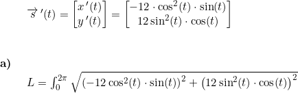 \small \begin{array}{lllll}\\& \begin{array}{lllll} \overrightarrow{s}{\, }'(t)=\begin{bmatrix} x{\, }'(t)\\ y{\, }'(t) \end{bmatrix}=\begin{bmatrix} -12\cdot \cos^2(t)\cdot \sin(t)\\ 12\sin^2(t)\cdot \cos(t) \end{bmatrix} \end{array}\\\\\\ \textbf{a)}\\& \begin{array}{lllll} L=\int_{0}^{2\pi}\sqrt{\left ( -12\cos^2(t) \cdot \sin(t)\right )^2+\left (12\sin^2(t)\cdot \cos(t) \right )^2} \end{array}\end{array}