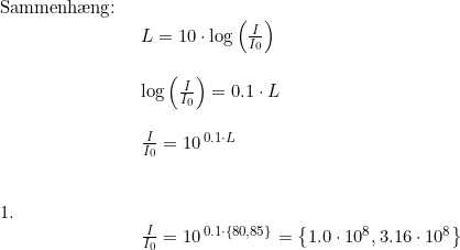 \small \begin{array}{lllll}\\& \begin{array}{lllll} \textup{Sammenh\ae ng:}\\& \begin{array}{lllll} L=10\cdot \log\left ( \frac{I}{I_0} \right )\\\\ \log\left ( \frac{I}{I_0} \right )=0.1\cdot L\\\\ \frac{I}{I_0}=10^{\, 0.1\cdot L}\end{array}\\\\\\ 1.\\& \begin{array}{lllll} \frac{I}{I_0}=10^{\, 0.1\cdot \left \{ 80,85 \right \}}=\left \{ 1.0\cdot 10^8,3.16\cdot 10^8 \right \} \end{array} \end{array}\end{array}