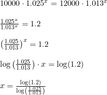 \small \begin{array}{lllll}\\& \begin{array}{lllll} 10000\cdot 1.025^x=12000\cdot 1.013^x\\\\ \frac{1.025^x}{1.013^x}=1.2\\\\ \left ( \frac{1.025}{1.013} \right )^x=1.2\\\\ \log\left ( \frac{1.025}{1.013} \right )\cdot x=\log(1.2)\\\\ x=\frac{\log(1.2)}{\log\left ( \frac{1.025}{1.013} \right )} \end{array} \end{array}