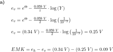 \small \begin{array}{lllll}\textbf{a)}\\& \begin{array}{lllll} e_v=e^{\Theta }-\frac{0.059\;V}{z}\cdot \log\left ( Y \right )\\\\ e_v=e^{\Theta }-\frac{0.059\;V}{2}\cdot \log\left ( \frac{1}{10^{-3}} \right ) \\\\ e_v=(0.34\;V)-\frac{0.059\;V}{2}\cdot \log\left ( \frac{1}{10^{-3}} \right )=0.25\;V\\\\\\ EMK=e_h - e_v = \left ( 0.34\;V \right )-\left ( 0.25\;V \right )=0.09\;V \end{array} \end{array}