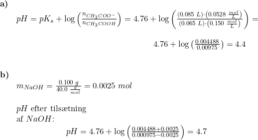 \small \begin{array}{lllll}\textbf{a)}\\& pH=pK_s+\log\left ( \frac{n_{CH_3COO^-}}{n_{CH_3COOH}} \right )=4.76+\log\left ( \frac{\left (0.085\;L \right )\cdot \left ( 0.0528\;\frac{mol}{L} \right )}{\left ( 0.065\;L \right )\cdot \left ( 0.150\;\frac{mol}{L} \right )} \right )=\\\\& \qquad \qquad \qquad \qquad \qquad \qquad \qquad \qquad \quad \! \! \! 4.76+\log\left ( \frac{0.004488}{0.00975} \right )=4.4\\\\\\ \textbf{b)}\\& m_{NaOH}=\frac{0.100\;g}{40.0\;\frac{g}{mol}}=0.0025\;mol\\\\& pH\textup{ efter tils\ae tning }\\& \textup{af }NaOH\textup{:}\\& \qquad \qquad \qquad pH=4.76+\log\left ( \frac{0.004488+0.0025}{0.000975-0.0025} \right )=4.7 \end{array}