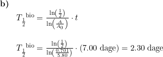 \small \begin{array}{lllll}\textbf{b)}\\& T_{\frac{1}{2}}^{\textup{\, bio}}=\frac{\ln\left ( \frac{1}{2} \right )}{\ln\left ( \frac{A}{A_0} \right )}\cdot t\\\\& T_{\frac{1}{2}}^{\textup{\, bio}}=\frac{\ln\left ( \frac{1}{2} \right )}{\ln\left ( \frac{0.701}{5.80} \right )}\cdot \left (7.00\;\textup{dage} \right )=2.30\;\textup{dage} \end{array}