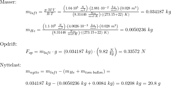 \small \begin{array}{lllll}\textup{Masser:}\\& m_{luft}=\frac{p\cdot M\cdot V}{R\cdot T} =\frac{\left (1.04\cdot 10^5\;\frac{N}{m^2} \right )\cdot \left ( 2.881\cdot 10^{-2}\;\frac{kg}{mol} \right )\cdot \left ( 0.028\;m^3 \right )}{\left (8.31446\;\frac{Nm}{mol\cdot K} \right )\cdot ((273.15+22)\;K)}=0.034187\;kg\\\\& m_{He}=\frac{\left (1.1\cdot 10^5\;\frac{N}{m^2} \right )\cdot \left ( 4.0026\cdot 10^{-3}\;\frac{kg}{mol} \right )\cdot \left ( 0.028\;m^3 \right )}{\left (8.31446\;\frac{Nm}{mol\cdot K} \right )\cdot ((273.15+22)\;K)}=0.0050236\;kg\\\\ \textup{Opdrift:}\\&F_{op}=m_{luft}\cdot g=\left (0.034187\;kg \right )\cdot \left ( 9.82\;\frac{N}{kg} \right )=0.33572\;N\\\\ \textup{Nyttelast:}\\& m_{nytte}=m_{luft}-\left ( m_{He}+m_{tom\;ballon} \right )=\\\\&0.034187\;kg-\left ( 0.0050236\;kg +0.0084\;kg \right )=0.0208\;kg=20.8\;g \end{array}