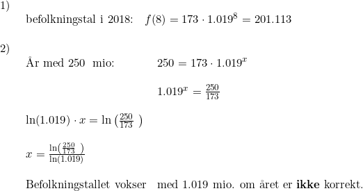 \small \begin{array}{lllll}1)\\& \begin{array}{lllll} \textup{befolkningstal i 2018:}&f(8)=173\cdot 1.019^8=201.113 \end{array}\\\\ 2)\\& \begin{array}{lllll} \textup{\AA r med }250\;\textup{ mio:}&250=173\cdot 1.019^x\\\\ &1.019^x=\frac{250}{173}\\\\ \ln(1.019)\cdot x=\ln\left (\frac{250}{173}\ \right )\\\\ x=\frac{\ln\left (\frac{250}{173}\ \right )}{\ln(1.019)} \\\\\textup{Befolkningstallet vokser}& \textup{med 1.019 mio. om \aa ret} \textup{ er \textbf{ikke} korrekt.} \end{array}\ \end{array}