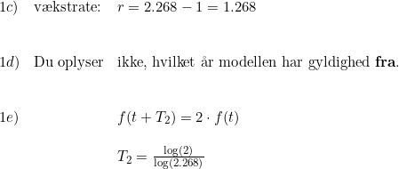 \small \begin{array}{lllll}1c)&\textup{v\ae kstrate:} &r=2.268-1=1.268\\\\\\1d)&\textup{Du oplyser}&\textup{ikke, hvilket \aa r modellen har gyldighed \textbf{fra}.} \\\\\\1e)&&f(t+T_2)=2\cdot f(t)\\\\&&T_2=\frac{\log(2)}{\log(2.268)} \end{array}