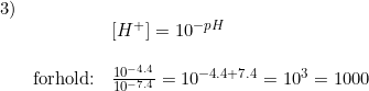 \small \begin{array}{lllll}3)\\&& \left [ H^+ \right ]=10^{-pH}\\ \\ &\textup{forhold:}&\frac{10^{-4.4}}{10^{-7.4}}=10^{-4.4+7.4}=10^3=1000 \end{array}