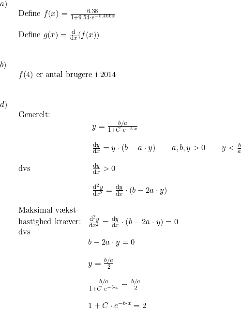 \small \begin{array}{lllll}a)\\& \begin{array}{lllll} \textup{Define }f(x)=\frac{6.38}{1+9.54\cdot e^{-0.466x}}\\\\ \textup{Define }g(x)=\frac{\mathrm{d} }{\mathrm{d} x}(f(x)) \end{array}\\\\\\ b)\\& \begin{array}{lllll} f(4)\textup{ er antal brugere i 2014} \end{array}\\\\\\ d)\\& \begin{array}{lllll} \textup{Generelt:}\\& \begin{array}{lllll} y=\frac{b/a}{1+C\cdot e^{-b\cdot x}}\\\\ \frac{\mathrm{d} y}{\mathrm{d} x}=y\cdot (b-a\cdot y)\qquad a,b,y>0\qquad y<\frac{b}{a} \end{array}\\\\ \textup{dvs}&\; \, \frac{\mathrm{d} y}{\mathrm{d} x}>0\\\\& \begin{array}{lllll} \frac{\mathrm{d}^2y }{\mathrm{d} x^2}=\frac{\mathrm{d} y}{\mathrm{d} x}\cdot \left ( b-2a\cdot y \right )\end{array}\\\\ \textup{Maksimal v\ae kst-}\\ \textup{hastighed kr\ae ver:}&\frac{\mathrm{d}^2y }{\mathrm{d} x^2}=\frac{\mathrm{d} y}{\mathrm{d} x}\cdot \left ( b-2a\cdot y \right )=0\\ \textup{dvs}\\& b-2a\cdot y=0\\\\& y=\frac{b/a}{2}\\\\& \frac{b/a}{1+C\cdot e^{-b\cdot x}}=\frac{b/a}{2}\\\\& 1+C\cdot e^{-b\cdot x}=2\\\\& \end{array} \end{array}