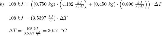 \small \begin{array}{lllll}b) &108\;kJ=\left ((0.750\;kg)\cdot \left ( 4.182\; \frac{kJ}{kg\cdot C}\right )+(0.450\;kg)\cdot \left ( 0.896\;\frac{kJ}{kg\cdot C} \right ) \right )\cdot \Delta T\\\\&108\;kJ = \left (3.5397\;\frac{kJ}{C} \right )\cdot \Delta T\\\\&\Delta T=\frac{108\;kJ}{3.5397\;\frac{kJ}{C} }=30.51\;\degree C \end{array}