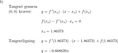 \small \begin{array}{lllll}b)\\& \begin{array}{lllll} \textup{Tangent gennem}\\ (0,0)\textup{ kr\ae ver:}&y=f{\,}'(x_o)\cdot (x-x_o)+f(x_o)\\\\& f(x_o)-f{\,}'(x_o)\cdot x_o=0\\\\&x_o=1.86373 \\\\ \textup{Tangentligning:}&y=f{\,}'(1.86373)\cdot (x-1.86373)+f(1.86373)\\\\& y=-0.668639x \end{array} \end{array}
