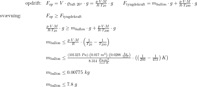 \small \begin{array}{llllll} &\textup{opdrift:}&F_{op}=V\cdot \varrho _{\textup{luft 20}\degree }\cdot g= \frac{p\cdot V\cdot M}{R\cdot T_{20}}\cdot g\qquad F_{\textup{tyngdekraft}}=m_{ballon}\cdot g+\frac{p\cdot V\cdot M}{R\cdot T_{200}}\cdot g\\\\ \textup{sv\ae vning:}&&F_{op}\geq F_{\textup{tyngdekraft}}\\\\ && \frac{p\cdot V\cdot M}{R\cdot T_{20}}\cdot g\geq m_{ballon}\cdot g+\frac{p\cdot V\cdot M}{R\cdot T_{200}}\cdot g\\\\ &&m_{\textup{ballon}}\leq \frac{p\cdot V\cdot M}{R} \cdot\left ( \frac{1}{T_{20}}-\frac{1}{T_{200}} \right )\\\\ &&m_{\textup{ballon}}\leq \frac{(101325\; Pa)\cdot \left ( 0.017\; m^3 \right)\cdot \left (0.0288\; \frac{kg}{mol} \right )}{8.314\; \frac{Pa\cdot m^3}{mol\cdot K}}\cdot \left ( \left (\frac{1}{293}-\frac{1}{473} \right )K\right ) \\\\ &&m_{\textup{ballon}}\leq 0.00775\; kg\\\\ &&m_{\textup{ballon}}\leq7.8\; g \end{array}
