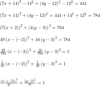 \small \begin{array}{llllll} \left ( 7x+14\right ) ^2-14^2+(4y-12)^2-12^2=444\\\\ \left ( 7x+14\right ) ^2+(4y-12)^2=444+14^2+12^2=784\\\\ \left (7(x+2) \right )^2+\left (4(y-3) \right )^2=784\\\\ 49\left ( x-(-2) \right )^2+16\left ( y-3 \right )^2=784\\\\ \frac{49}{784}\left ( x-(-2) \right )^2+\frac{16}{784}\left ( y-3 \right )^2=1\\\\ \frac{1}{16}\left ( x-(-2) \right )^2+\frac{1}{49}\left ( y-3 \right )^2=1\\\\\\ \frac{\left (x-(-2) \right )^2}{4^2}+\frac{(y-3)^2}{7^2}=1 \end{array}