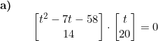 \small \begin{array}{llllll} \small \textbf{a)}\\ && \begin{bmatrix} t^2-7t-58\\ 14 \end{bmatrix}\cdot \begin{bmatrix} t\\ 20 \end{bmatrix}=0 \end{array}