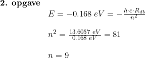 \small \begin{array}{llllll} \textbf{2. opgave} \\ & E = -0.168\; eV = - \frac{h \cdot c \cdot R_{db}}{n^2} \\\\ & n^2 =\frac{13.6057\;eV}{0.168\; eV} = 81\\\\&n=9 \end{array}