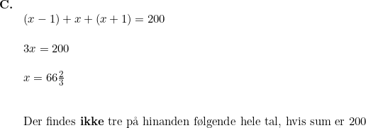 \small \begin{array}{llllll} \textbf{C.}\\& (x-1)+x+(x+1)=200\\\\& 3x=200\\\\& x=66\tfrac{2}{3}\\\\\\& \textup{Der findes \textbf{ikke} tre p\aa \ hinanden f\o lgende hele tal, hvis sum er 200 } \end{array}