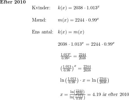 \small \begin{array}{llllll} \textbf{Efter 2010}\\& \begin{array}{llllll} \textup{Kvinder:}&k(x)=2038\cdot 1.013^x\\\\ \textup{M\ae nd:}&m(x)=2244\cdot 0.99^x\\\\ \textup{Ens antal:}&k(x)=m(x)\\\\& 2038\cdot 1.013^x=2244\cdot 0.99^x\\\\& \begin{array}{llllll} \frac{1.013^x}{0.99^x}=\frac{2244}{2038}\\\\ \left (\frac{1.013}{0.99} \right )^x=\frac{2244}{2038}\\\\ \ln\left (\frac{1.013}{0.99} \right )\cdot x=\ln\left (\frac{2244}{2038} \right )\\\\ x=\frac{\ln\left (\frac{2244}{2038} \right )}{\ln\left (\frac{1.013}{0.99} \right )}=4.19\textup{ \aa r efter 2010} \end{array} \end{array} \end{array}
