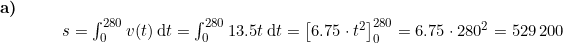 \small \begin{array}{llllll} \textbf{a)}\\& && s=\int_{0}^{280}v(t)\, \mathrm{d}t=\int_{0}^{280}13.5t\, \mathrm{d}t =\left [ 6.75\cdot t^2 \right ]_{0}^{280}=6.75\cdot 280^2=529\,200 \end{array}