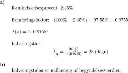 \small \begin{array}{llllll} \textbf{a)}\\& \begin{array}{llllll} \textup{formindskelsesprocent }\;2.45\%\\\\ \textup{fremf\o ringsfaktor:}\quad (100\%-2.45\%)=97.55\%=0.9755\\\\ f(x)=b\cdot 0.9755^x\\\\ \textup{halveringstid:}\\\qquad \qquad \qquad \qquad \; \; T_{\frac{1}{2}}=\frac{\ln\left ( \frac{1}{2} \right )}{\ln(0.9755)}=28\;(\textup{dage}) \end{array}\\\\ \textbf{b)}\\& \begin{array}{llllll} \textup{halveringstiden er uafh\ae ngig af begyndelsesv\ae rdien.} \end{array} \end{array}