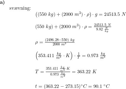 \small \begin{array}{llllll} \textbf{a)}\\& \textup{sv\ae vning:}\\&& \left ((550\;kg)+(2000\;m^3)\cdot \rho \right )\cdot g=24513.5\;N\\\\&& (550\;kg)+(2000\;m^3)\cdot \rho=\frac{24513.5\;N}{9.82\;\frac{N}{kg}}\\\\&& \rho =\frac{(2496.28-550)\;kg}{2000\;m^3}\\\\&& \left (353.411\;\frac{kg}{m^3}\cdot K \right )\cdot \frac{1}{T}=0.973\;\frac{kg}{m^3}\\\\&& T=\frac{353.411\;\frac{kg}{m^3}\cdot K }{0.973\;\frac{kg}{m^3}}=363.22\;K\\\\&& t=(363.22-273.15)\degree C=90.1\;\degree C \end{array}