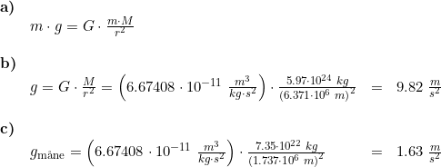 \small \begin{array}{llllll} \textbf{a)}\\& m\cdot g=G\cdot \frac{m\cdot M}{r^2}\\\\ \textbf{b)}\\& g=G\cdot \frac{M}{r^2}=\left ( 6.67408\cdot 10^{-11}\;\frac{m^3}{kg\cdot s^2} \right )\cdot \frac{5.97\cdot 10^{24}\;kg}{\left (6.371\cdot 10^6\;m \right )^2}&=&9.82\;\frac{m}{s^2}\\\\ \textbf{c)}\\& g_{\textup{m\aa ne}}=\left ( 6.67408\cdot 10^{-11}\;\frac{m^3}{kg\cdot s^2} \right )\cdot \frac{7.35\cdot 10^{22}\;kg}{\left (1.737\cdot 10^6\;m \right)^2}&=&1.63\;\frac{m}{s^2} \end{array}