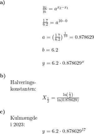 \small \begin{array}{llllll} \textbf{a)}\\&& \frac{y_2}{y_1}=a^{x_2-x_1}\\\\&& \frac{1.7}{6.2}=a^{10-0}\\\\&& a=\left ( \frac{1.7}{6.2} \right )^{\frac{1}{10}}=0.878629\\\\&& b=6.2\\\\&& y=6.2\cdot 0.878629^{ x}\\\\ \textbf{b)}\\& \textup{Halverings-}\\& \textup{konstanten:}\\&& X_{\frac{1}{2}}=\frac{\ln\left ( \frac{1}{2} \right )}{\ln\left (0.878629 \right )}\\\\ \textbf{c)}\\& \textup{Kulm\ae ngde}\\& \textup{i 2023:}\\&& y=6.2\cdot 0.878629^{ 17} \end{array}