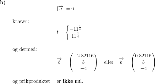 \small \begin{array}{llllll} \textbf{b)}\\& \begin{array}{llllll} & \left | \overrightarrow{a} \right |=6\\\\ \textup{kr\ae ver:}\\& t=\left\{\begin{matrix} -11^{\frac{1}{4}}\\11^{\frac{1}{4}} \end{matrix}\right.\\\\ \textup{og dermed:}\\& \overrightarrow{b}=\begin{pmatrix} -2.82116\\ 3 \\-4 \end{pmatrix}\quad \textup{eller}\quad \overrightarrow{b}=\begin{pmatrix} 0.82116\\ 3 \\ -4 \end{pmatrix} \\\\ \textup{og prikproduktet }&\textup{er \textbf{ikke} nul.} \end{array}\end{array}