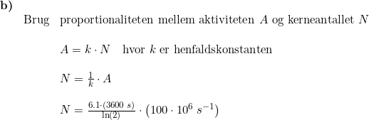 \small \begin{array}{llllll} \textbf{b)}\\& \textup{Brug}&\textup{proportionaliteten mellem aktiviteten }A\textup{ og kerneantallet }N\\\\&& A=k\cdot N \quad \textup{hvor }k\textup{ er henfaldskonstanten}\\\\&& N=\frac{1}{k}\cdot A\\\\&& N=\frac{6.1\cdot \left (3600\;s \right )}{\ln(2)}\cdot \left ( 100\cdot 10^6\;s^{-1} \right ) \end{array}