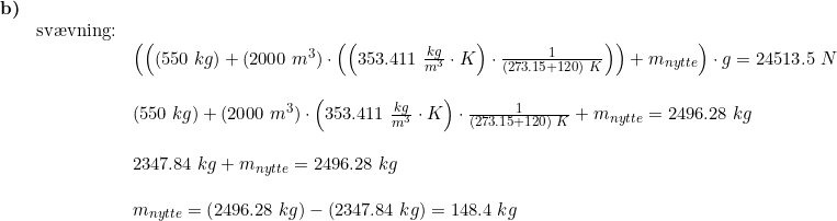\small \begin{array}{llllll} \textbf{b)}\\& \textup{sv\ae vning:}\\&& \left( \left ((550\;kg)+(2000\;m^3)\cdot\left ( \left ( 353.411\;\frac{kg}{m^3}\cdot K \right )\cdot \frac{1}{(273.15+120)\;K} \right )\right ) +m_{nytte}\right)\cdot g=24513.5\;N\\\\&& (550\;kg)+(2000\;m^3)\cdot \left ( 353.411\;\frac{kg}{m^3}\cdot K \right )\cdot \frac{1}{(273.15+120)\;K}+m_{nytte}= 2496.28\;kg\\\\&& 2347.84\;kg+m_{nytte}=2496.28\;kg\\\\&& m_{nytte}=\left ( 2496.28\;kg \right )-\left (2347.84\;kg \right )=148.4\;kg \end{array}