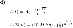 \small \begin{array}{llllll} \textbf{d)}\\& A(t)=A_0\cdot \left ( \frac{1}{2} \right )^{\frac{t}{T_{\frac{1}{2}}}}\\\\& A(24\;h)=\left (10\;MBq \right )\cdot \left ( \frac{1}{2} \right )^{\frac{24\;h}{64.1\;h}} \end{array}
