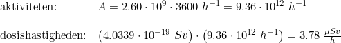 \small \begin{array}{llllll} \textup{aktiviteten:}&A=2.60\cdot 10^9\cdot 3600\;h^{-1}=9.36\cdot 10^{12}\;h^{-1}\\\\ \textup{dosishastigheden:}& \left (4.0339\cdot 10^{-19}\;Sv \right )\cdot \left (9.36\cdot 10^{12}\;h^{-1} \right )=3.78\;\frac{\mu Sv}{h} \end{array}