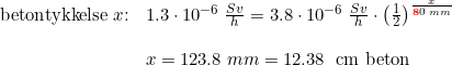 \small \begin{array}{llllll} \textup{betontykkelse}\; x\textup{:}&1.3\cdot 10^{-6}\; \frac{Sv}{h}=3.8\cdot 10^{-6}\; \frac{Sv}{h}\cdot \left ( \frac{1}{2} \right )^\frac{x}{\mathbf{{\color{Red} 8}}0\; mm}\\\\ &x=123.8\; mm=\textup{12.38\; cm beton} \end{array}