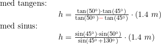 \small \begin{array}{llllll} \textup{med tangens:}\\& \begin{array}{llllll} h=\frac{\tan(50\degree)\cdot \tan(45\degree)}{\tan(50\degree){\color{Red} -} \tan(45\degree)}\cdot (1.4\;m) \end{array}\\ \textup{med sinus:}\\& \begin{array}{llllll} h=\frac{\sin(45\degree)\cdot \sin(50\degree)}{\sin(45\degree+130\degree)}\cdot (1.4\;m) \end{array} \end{array}