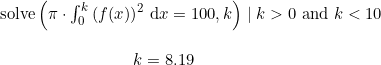 \small \begin{array}{llllll} \textup{solve}\left ( \pi\cdot \int_{0}^{k}\left ( f(x) \right ) ^2\, \mathrm{d}x=100,k\right )\mid k>0\textup{ and }k<10\\\\ \qquad \qquad \qquad \qquad k=8.19 \end{array}