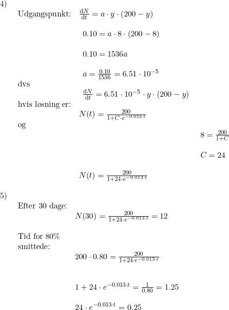 \small \begin{array}{llllll} 4)\\& \begin{array}{llllll} \textup{Udgangspunkt:}&\frac{\mathrm{d} N}{\mathrm{d} t}=a\cdot y\cdot \left ( 200-y \right )\\\\& \begin{array}{llllll} 0.10=a\cdot 8\cdot (200-8)\\\\ 0.10=1536a\\\\ a=\frac{0.10}{1536}=6.51\cdot 10^{-5}\end{array}\\ \textup{dvs}\\& \begin{array}{llllll} \frac{\mathrm{d} N}{\mathrm{d} t}=6.51\cdot 10^{-5}\cdot y\cdot (200-y) \end{array}\\ \textup{hvis l\o sning er:}\\& N(t)=\frac{200}{1+C\cdot e^{-0.013\cdot t}}\\ \textup{og}\\&& 8=\frac{200}{1+C}\\\\&& C=24\\\\& N(t)=\frac{200}{1+24\cdot e^{-0.013\cdot t}} \end{array}\\\\ 5)\\& \begin{array}{llllll} \textup{Efter 30 dage:}\\& N(30)=\frac{200}{1+24\cdot e^{-0.013\cdot t}}=12\\\\ \textup{Tid for 80\%}\\ \textup{smittede:}\\&200\cdot 0.80=\frac{200}{1+24\cdot e^{-0.013\cdot t}}\\\\\\& 1+24\cdot e^{-0.013\cdot t}=\frac{1}{0.80}=1.25\\\\& 24\cdot e^{-0.013\cdot t}=0.25\\\\& \end{array}\end{array}