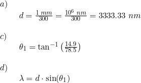 \small \begin{array}{llllll} a)\\& \begin{array}{llllll} d=\frac{1\;mm}{300}=\frac{10^6\;nm}{300}=3333.33\;nm \end{array} \\\\ c)\\& \begin{array}{llllll} \theta _1=\tan^{-1}\left ( \frac{14.9}{78.5} \right ) \end{array}\\\\ d)\\& \begin{array}{llllll} \lambda=d\cdot \sin(\theta _1) \end{array} \end{array}