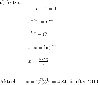 \small \begin{array}{llllll} d)\textup{ fortsat}\\& \begin{array}{llllll} C\cdot e^{-b\cdot x}=1\\\\ e^{-b\cdot x}=C^{-1}\\\\ e^{b\cdot x}=C\\\\ b\cdot x=\ln(C)\\\\ x=\frac{\ln(C)}{b} \end{array}\\\\\\ \textup{Aktuelt:}&x=\frac{\ln\left ( 9.54 \right )}{0.466}=4.84\;\textup { \aa r efter 2010} \end{array}