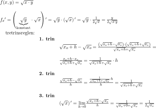 \small \begin{array}{llllll} f(x,y)=\sqrt{x\cdot y}\\\\ {f_x}{ }'=\left (\underset{\textup{konstant}}{\underbrace{\sqrt{y}}}\cdot \sqrt{x} \right ){}'=\sqrt{y}\cdot \left ( \sqrt{x} \right ){}'=\sqrt{y}\cdot \frac{1}{2\sqrt{x}}=\frac{y}{2\sqrt{x\cdot y}} \end{array}\\\\ \begin{array}{llllll}&&& \textup{tretrinsreglen:}\\&&&& \textbf{1. trin}\\&&&&&\sqrt{x_o+h}-\sqrt{x_o}=\frac{\left ( \sqrt{x_o+h}-\sqrt{x_o} \right )\cdot \left ( \sqrt{x_o+h}+\sqrt{x_o} \right )}{\sqrt{x_o+h}+\sqrt{x_o}}=\\\\&&&&&\frac{x_o+h-x_o}{\sqrt{x_o+h}+\sqrt{x_o}}=\frac{1}{\sqrt{x_o+h}+\sqrt{x_o}}\cdot h\\\\&&&&\textbf{2. trin}\\&&&&& \frac{\sqrt{x_o+h}-\sqrt{x_o}}{h}=\frac{\frac{1}{\sqrt{x_o+h}+\sqrt{x_o}}\cdot h}{h}=\frac{1}{\sqrt{x_o+h}+\sqrt{x_o}}\\\\&&&&\textbf{3. trin}\\&&&&& \left ( \sqrt{x} \right ){}'=\underset{h\rightarrow 0}{\lim} \frac{\sqrt{x_o+h}-\sqrt{x_o}}{h}=\frac{1}{\sqrt{x_o+0}+\sqrt{x_o}}=\frac{1}{2\sqrt{x_o}} \end{array}