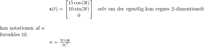 \small \begin{array}{llllll}& \textbf{s}(t)=\begin{bmatrix} 15\cos(3t)\\ 10\sin(3t) \\ 0 \end{bmatrix}&\textup{selv om der egentlig kun regnes 2-dimentionelt}\\\\ \textup{kan notationen af }\kappa \\ \textup{forenkles til:}\\& \kappa =\frac{\left | \textbf{v}\times\textbf{a} \right |}{\left | \textbf{v} \right |^3} \end{array}