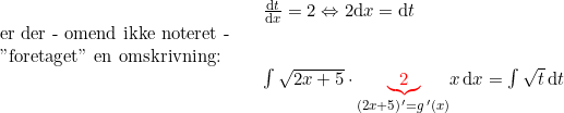 \small \begin{array}{llllll}&& \frac{\mathrm{d}t}{\mathrm{d}x}=2\Leftrightarrow 2\mathrm{d}x=\mathrm{d}t\\ \textup{er der - omend ikke noteret -}\\ \textup{"foretaget" en omskrivning:}\\&&\int \sqrt{2x+5}\cdot \underset{\left ( 2x+5 \right ){}'=g{\, }'(x)}{\mathbf{{\color{Red} \underbrace{2}}}}x\,\mathrm{d}x=\int \sqrt{t}\,\mathrm{d}t \end{array}