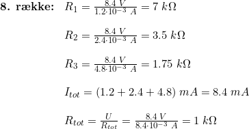 \small \begin{array}{llllll}\textbf{8. r\ae kke:}& R_1=\frac{8.4\;V}{1.2\cdot 10^{-3}\; A}=7\; k \Omega\\\\&R_2=\frac{8.4\;V}{2.4\cdot 10^{-3}\; A}=3.5\; k \Omega\\\\&R_3=\frac{8.4\;V}{4.8\cdot 10^{-3}\; A}=1.75 \; k \Omega\\\\&I_{tot}=(1.2+2.4+4.8)\;mA=8.4\;mA\\\\&R_{tot}=\frac{U}{R_{tot}}=\frac{8.4\;V}{8.4 \cdot 10^{-3} \; A}=1\;k\Omega \end{array}