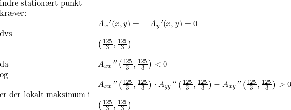 \small \begin{array}{llllll}\textup{indre station\ae rt punkt}\\\textup{kr\ae ver:}\\&A_x{\, }'(x,y)=\quad A_y{\, }'(x,y)=0\\ \textup{dvs}\\&\left ( \frac{125}{3},\frac{125}{3} \right )\\\\\textup{da}&A_{xx}{\, }''\left ( \frac{125}{3},\frac{125}{3} \right )<0\\\textup{og}\\&A_{xx}{\, }''\left ( \frac{125}{3},\frac{125}{3} \right )\cdot A_{yy}{\, }''\left ( \frac{125}{3},\frac{125}{3} \right )-A_{xy}{\, }''\left ( \frac{125}{3},\frac{125}{3} \right )>0\\\textup{er der lokalt maksimum i}\\&\left (\frac{125}{3},\frac{125}{3} \right ) \end{array}