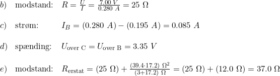 \small \begin{array}{llllll}b)&\textup{modstand:} & R = \frac{U}{I} = \frac{7.00\;V}{0.280 \;A}=25 \; \Omega\\\\c)&\textup{str\o m:}& I_B=(0.280\;A)-(0.195\;A)=0.085\;A\\\\ d)&\textup{sp\ae nding:}& U_{\textup{over C}} = U_{\textup{over B}} = 3.35 \;V \\\\ e)&\textup{modstand:}&R_{\textup{erstat}}=(25\;\Omega) + \frac{(39.4 \cdot 17.2)\;\Omega^2}{(3+17.2)\;\Omega} =(25\;\Omega) +(12.0\;\Omega) = 37.0\;\Omega \end{array}