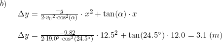 \small \begin{array}{llllll}b)\\& \begin{array}{llllll} \Delta y=\frac{-g}{2\cdot {v_0}^2\cdot \cos^2(\alpha)}\cdot x^2+\tan(\alpha)\cdot x\\\\ \Delta y=\frac{-9.82}{2\cdot 19.0^2\cdot \cos^2(24.5\degree)}\cdot 12.5^2 +\tan(24.5\degree)\cdot 12.0=3.1\;(m) \end{array}\end{array}